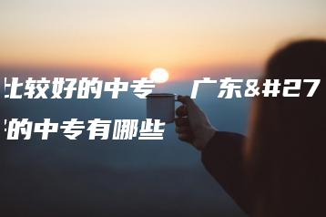 广东比较好的中专  广东比较好的中专有哪些-广东技校排名网