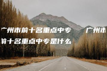 广州市前十名重点中专   广州市前十名重点中专是什么-广东技校排名网