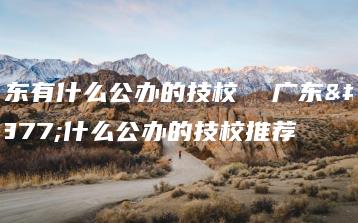 广东有什么公办的技校  广东有什么公办的技校推荐-广东技校排名网