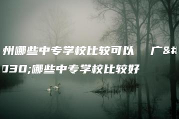广州哪些中专学校比较可以  广州哪些中专学校比较好-广东技校排名网