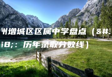广州增城区区属中学盘点（附：历年录取分数线）-广东技校排名网