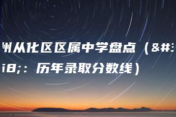 广州从化区区属中学盘点（附：历年录取分数线）-广东技校排名网