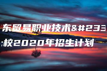 广东贸易职业技术学校2020年招生计划-广东技校排名网