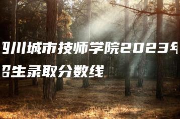四川城市技师学院2023年招生录取分数线-广东技校排名网