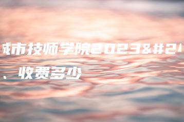 四川城市技师学院2023年学费、收费多少-广东技校排名网