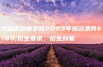 四川城市技师学院2023年报名条件、招生要求、招生对象-广东技校排名网