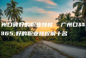 广州口碑好的职业技校  广州口碑好的职业技校前十名-广东技校排名网