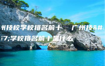 广州技校学校排名前十 广州技校学校排名前十是什么-广东技校排名网