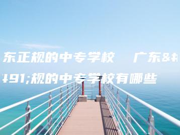 广东正规的中专学校  广东正规的中专学校有哪些-广东技校排名网