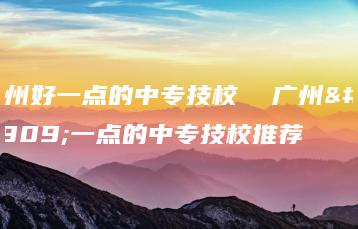广州好一点的中专技校  广州好一点的中专技校推荐-广东技校排名网