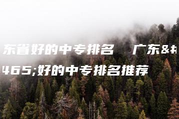 广东省好的中专排名  广东省好的中专排名推荐-广东技校排名网