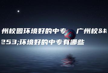 广州校园环境好的中专  广州校园环境好的中专有哪些-广东技校排名网