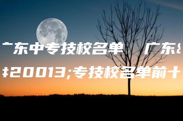 广东中专技校名单 广东中专技校名单前十-广东技校排名网