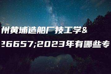 广州黄埔造船厂技工学校2023年有哪些专业-广东技校排名网