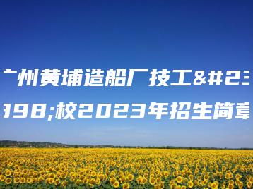 广州黄埔造船厂技工学校2023年招生简章-广东技校排名网