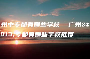 广州中专都有哪些学校  广州中专都有哪些学校推荐-广东技校排名网