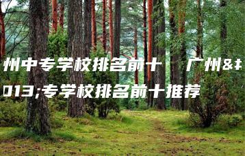 广州中专学校排名前十  广州中专学校排名前十推荐-广东技校排名网
