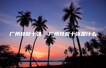 广州技校十强 广州技校十强是什么-广东技校排名网