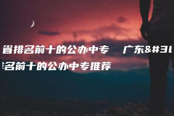 广东省排名前十的公办中专  广东省排名前十的公办中专推荐-广东技校排名网
