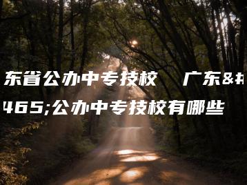 广东省公办中专技校  广东省公办中专技校有哪些-广东技校排名网
