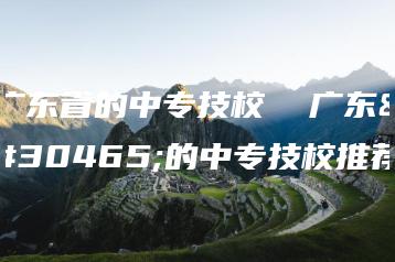 广东省的中专技校  广东省的中专技校推荐-广东技校排名网