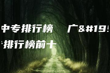 广东中专排行榜  广东中专排行榜前十-广东技校排名网