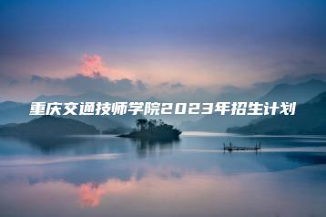 重庆交通技师学院2023年招生计划-广东技校排名网
