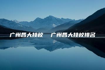 广州各大技校  广州各大技校排名-广东技校排名网