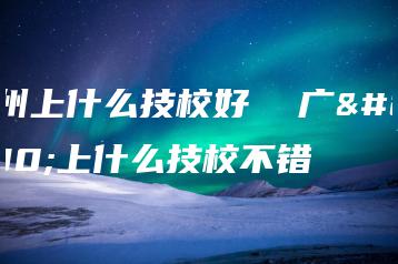 广州上什么技校好  广州上什么技校不错-广东技校排名网