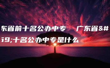 广东省前十名公办中专  广东省前十名公办中专是什么-广东技校排名网