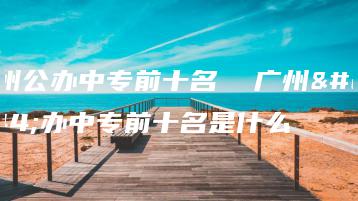 广州公办中专前十名 广州公办中专前十名是什么-广东技校排名网