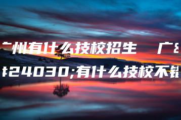 广州有什么技校招生  广州有什么技校不错-广东技校排名网