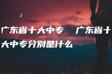 广东省十大中专  广东省十大中专分别是什么-广东技校排名网
