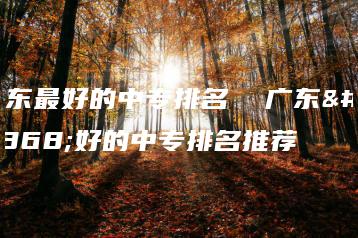广东最好的中专排名  广东最好的中专排名推荐-广东技校排名网