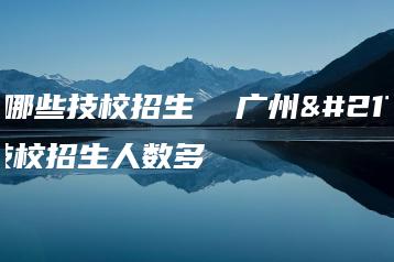 广州哪些技校招生  广州哪些技校招生人数多-广东技校排名网