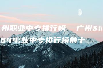 广州职业中专排行榜  广州职业中专排行榜前十-广东技校排名网