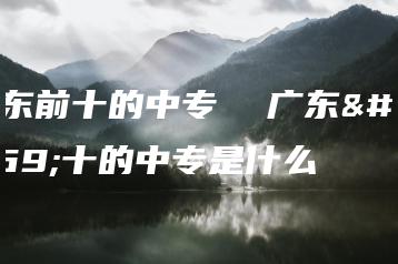 广东前十的中专  广东前十的中专是什么-广东技校排名网