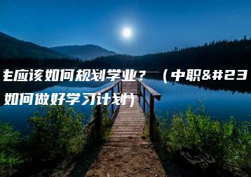 中专生应该如何规划学业？（中职学生要如何做好学习计划）-广东技校排名网