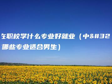 男生在职校学什么专业好就业（中职学校哪些专业适合男生）-广东技校排名网