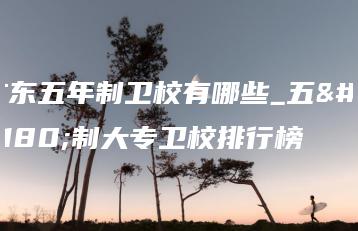 广东五年制卫校有哪些_五年制大专卫校排行榜-广东技校排名网