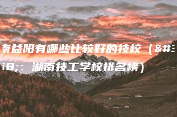 湖南益阳有哪些比较好的技校（附：湖南技工学校排名榜）-广东技校排名网