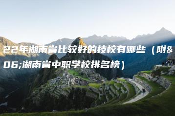 2022年湖南省比较好的技校有哪些（附：湖南省中职学校排名榜）-广东技校排名网