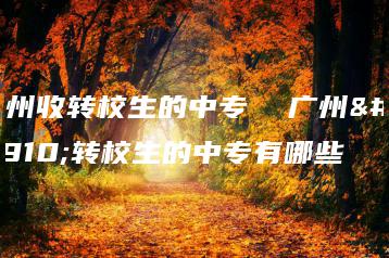 广州收转校生的中专  广州收转校生的中专有哪些-广东技校排名网