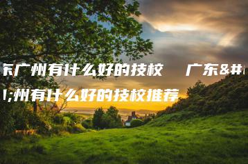 广东广州有什么好的技校  广东广州有什么好的技校推荐-广东技校排名网