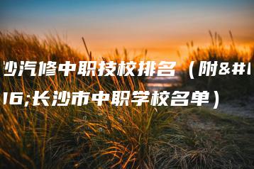 长沙汽修中职技校排名（附：长沙市中职学校名单）-广东技校排名网