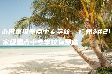 广州市国家级重点中专学校  广州市国家级重点中专学校有哪些-广东技校排名网