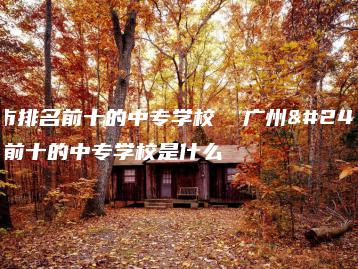 广州市排名前十的中专学校 广州市排名前十的中专学校是什么-广东技校排名网