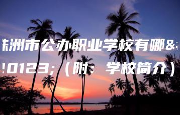 株洲市公办职业学校有哪些（附：学校简介）-广东技校排名网