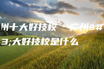 广州十大好技校  广州十大好技校是什么-广东技校排名网