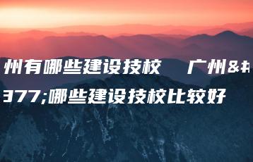 广州有哪些建设技校  广州有哪些建设技校比较好-广东技校排名网